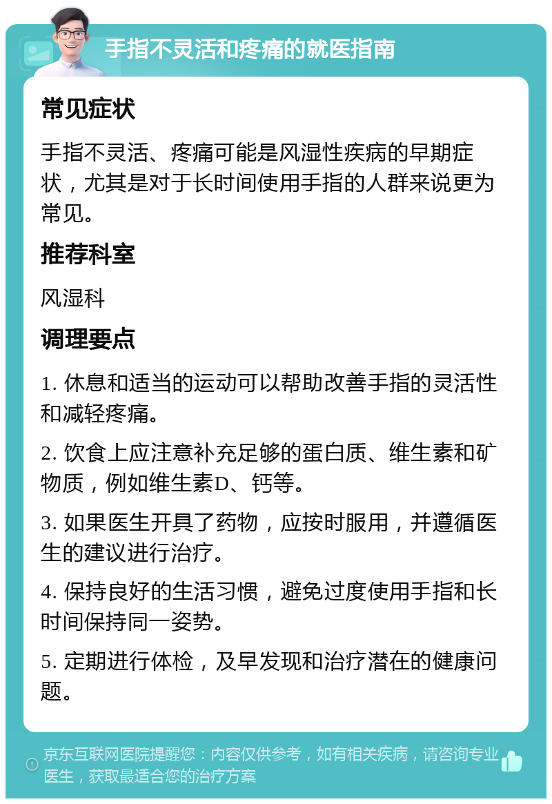 手指不灵活和疼痛的就医指南 常见症状 手指不灵活、疼痛可能是风湿性疾病的早期症状，尤其是对于长时间使用手指的人群来说更为常见。 推荐科室 风湿科 调理要点 1. 休息和适当的运动可以帮助改善手指的灵活性和减轻疼痛。 2. 饮食上应注意补充足够的蛋白质、维生素和矿物质，例如维生素D、钙等。 3. 如果医生开具了药物，应按时服用，并遵循医生的建议进行治疗。 4. 保持良好的生活习惯，避免过度使用手指和长时间保持同一姿势。 5. 定期进行体检，及早发现和治疗潜在的健康问题。