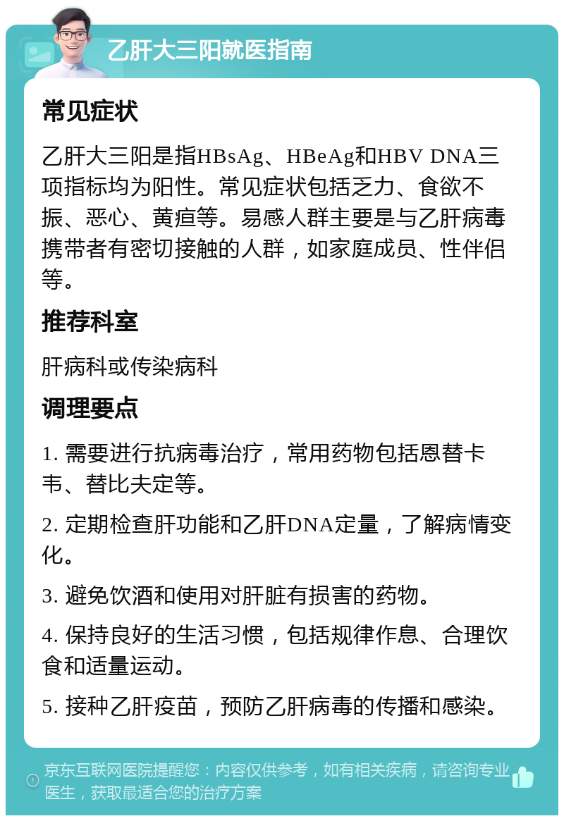 乙肝大三阳就医指南 常见症状 乙肝大三阳是指HBsAg、HBeAg和HBV DNA三项指标均为阳性。常见症状包括乏力、食欲不振、恶心、黄疸等。易感人群主要是与乙肝病毒携带者有密切接触的人群，如家庭成员、性伴侣等。 推荐科室 肝病科或传染病科 调理要点 1. 需要进行抗病毒治疗，常用药物包括恩替卡韦、替比夫定等。 2. 定期检查肝功能和乙肝DNA定量，了解病情变化。 3. 避免饮酒和使用对肝脏有损害的药物。 4. 保持良好的生活习惯，包括规律作息、合理饮食和适量运动。 5. 接种乙肝疫苗，预防乙肝病毒的传播和感染。