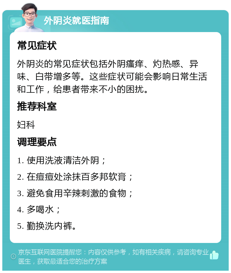 外阴炎就医指南 常见症状 外阴炎的常见症状包括外阴瘙痒、灼热感、异味、白带增多等。这些症状可能会影响日常生活和工作，给患者带来不小的困扰。 推荐科室 妇科 调理要点 1. 使用洗液清洁外阴； 2. 在痘痘处涂抹百多邦软膏； 3. 避免食用辛辣刺激的食物； 4. 多喝水； 5. 勤换洗内裤。