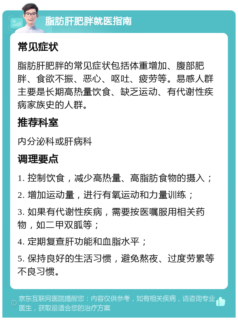 脂肪肝肥胖就医指南 常见症状 脂肪肝肥胖的常见症状包括体重增加、腹部肥胖、食欲不振、恶心、呕吐、疲劳等。易感人群主要是长期高热量饮食、缺乏运动、有代谢性疾病家族史的人群。 推荐科室 内分泌科或肝病科 调理要点 1. 控制饮食，减少高热量、高脂肪食物的摄入； 2. 增加运动量，进行有氧运动和力量训练； 3. 如果有代谢性疾病，需要按医嘱服用相关药物，如二甲双胍等； 4. 定期复查肝功能和血脂水平； 5. 保持良好的生活习惯，避免熬夜、过度劳累等不良习惯。