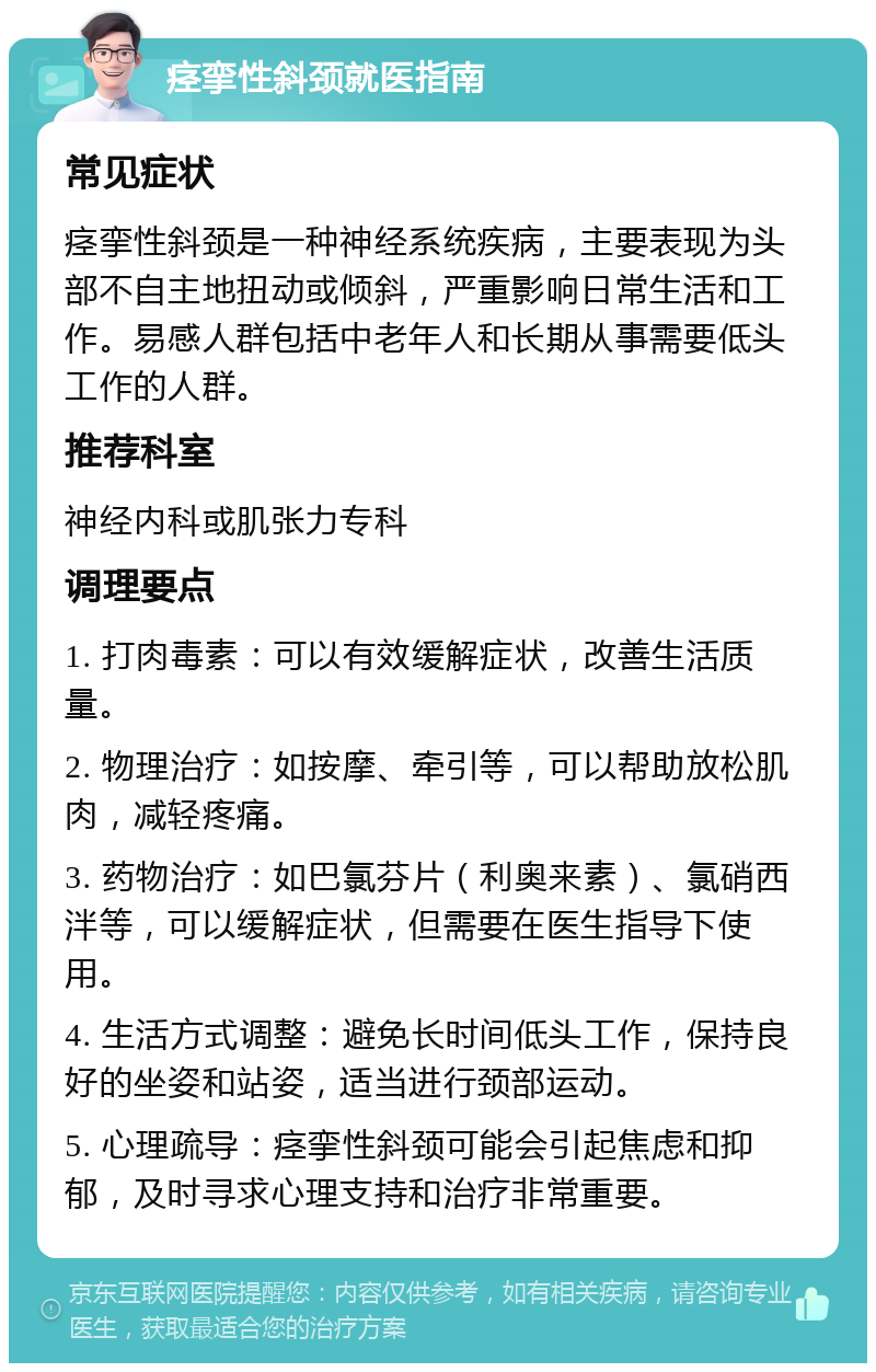 痉挛性斜颈就医指南 常见症状 痉挛性斜颈是一种神经系统疾病，主要表现为头部不自主地扭动或倾斜，严重影响日常生活和工作。易感人群包括中老年人和长期从事需要低头工作的人群。 推荐科室 神经内科或肌张力专科 调理要点 1. 打肉毒素：可以有效缓解症状，改善生活质量。 2. 物理治疗：如按摩、牵引等，可以帮助放松肌肉，减轻疼痛。 3. 药物治疗：如巴氯芬片（利奥来素）、氯硝西泮等，可以缓解症状，但需要在医生指导下使用。 4. 生活方式调整：避免长时间低头工作，保持良好的坐姿和站姿，适当进行颈部运动。 5. 心理疏导：痉挛性斜颈可能会引起焦虑和抑郁，及时寻求心理支持和治疗非常重要。