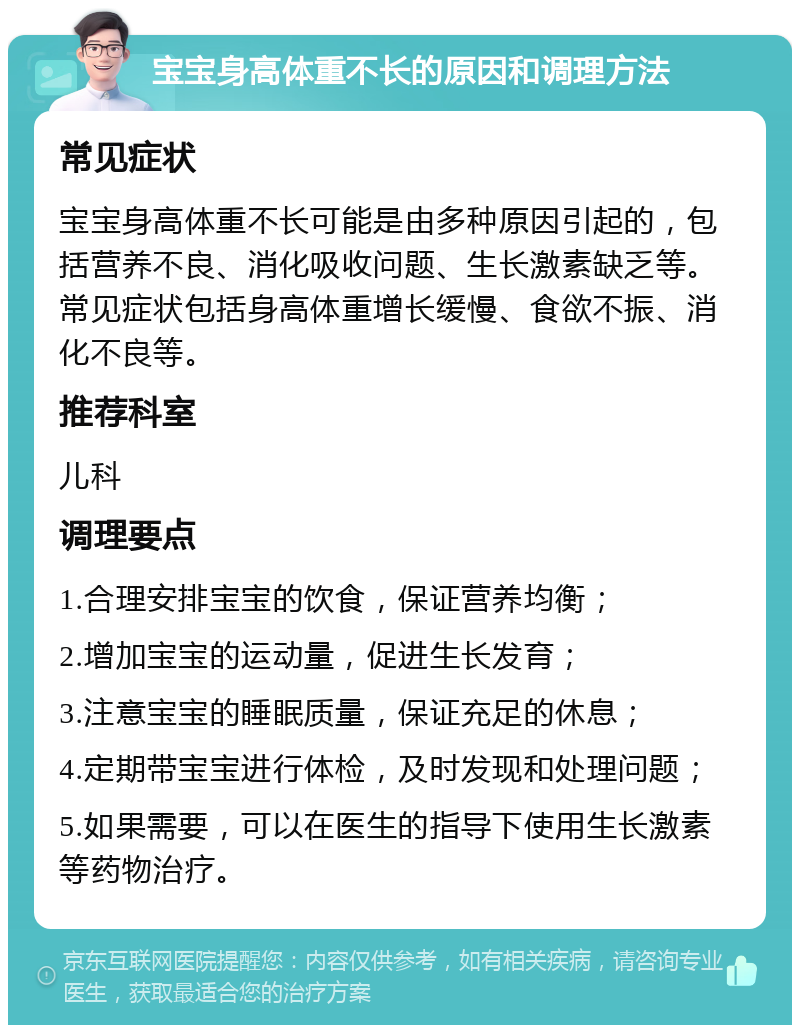 宝宝身高体重不长的原因和调理方法 常见症状 宝宝身高体重不长可能是由多种原因引起的，包括营养不良、消化吸收问题、生长激素缺乏等。常见症状包括身高体重增长缓慢、食欲不振、消化不良等。 推荐科室 儿科 调理要点 1.合理安排宝宝的饮食，保证营养均衡； 2.增加宝宝的运动量，促进生长发育； 3.注意宝宝的睡眠质量，保证充足的休息； 4.定期带宝宝进行体检，及时发现和处理问题； 5.如果需要，可以在医生的指导下使用生长激素等药物治疗。