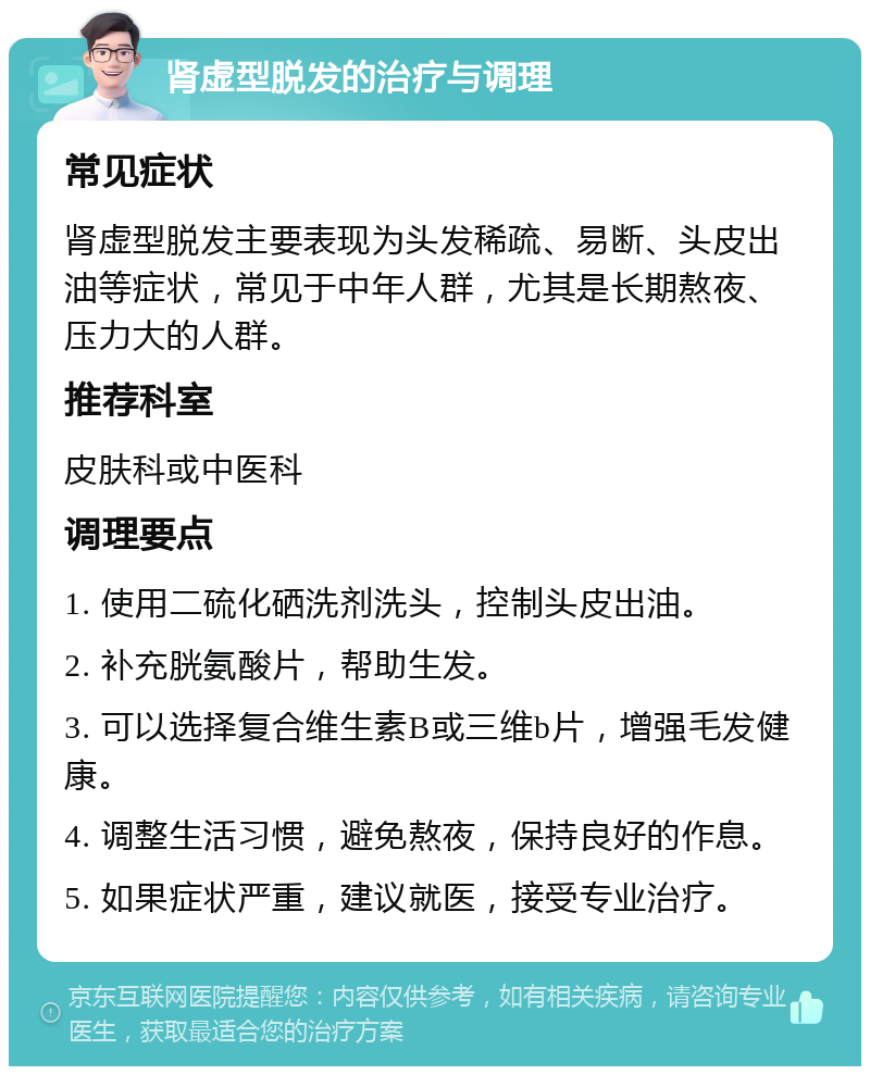 肾虚型脱发的治疗与调理 常见症状 肾虚型脱发主要表现为头发稀疏、易断、头皮出油等症状，常见于中年人群，尤其是长期熬夜、压力大的人群。 推荐科室 皮肤科或中医科 调理要点 1. 使用二硫化硒洗剂洗头，控制头皮出油。 2. 补充胱氨酸片，帮助生发。 3. 可以选择复合维生素B或三维b片，增强毛发健康。 4. 调整生活习惯，避免熬夜，保持良好的作息。 5. 如果症状严重，建议就医，接受专业治疗。