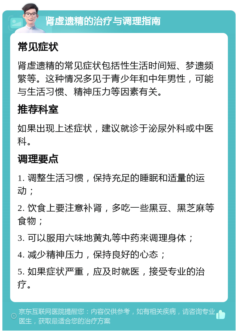 肾虚遗精的治疗与调理指南 常见症状 肾虚遗精的常见症状包括性生活时间短、梦遗频繁等。这种情况多见于青少年和中年男性，可能与生活习惯、精神压力等因素有关。 推荐科室 如果出现上述症状，建议就诊于泌尿外科或中医科。 调理要点 1. 调整生活习惯，保持充足的睡眠和适量的运动； 2. 饮食上要注意补肾，多吃一些黑豆、黑芝麻等食物； 3. 可以服用六味地黄丸等中药来调理身体； 4. 减少精神压力，保持良好的心态； 5. 如果症状严重，应及时就医，接受专业的治疗。