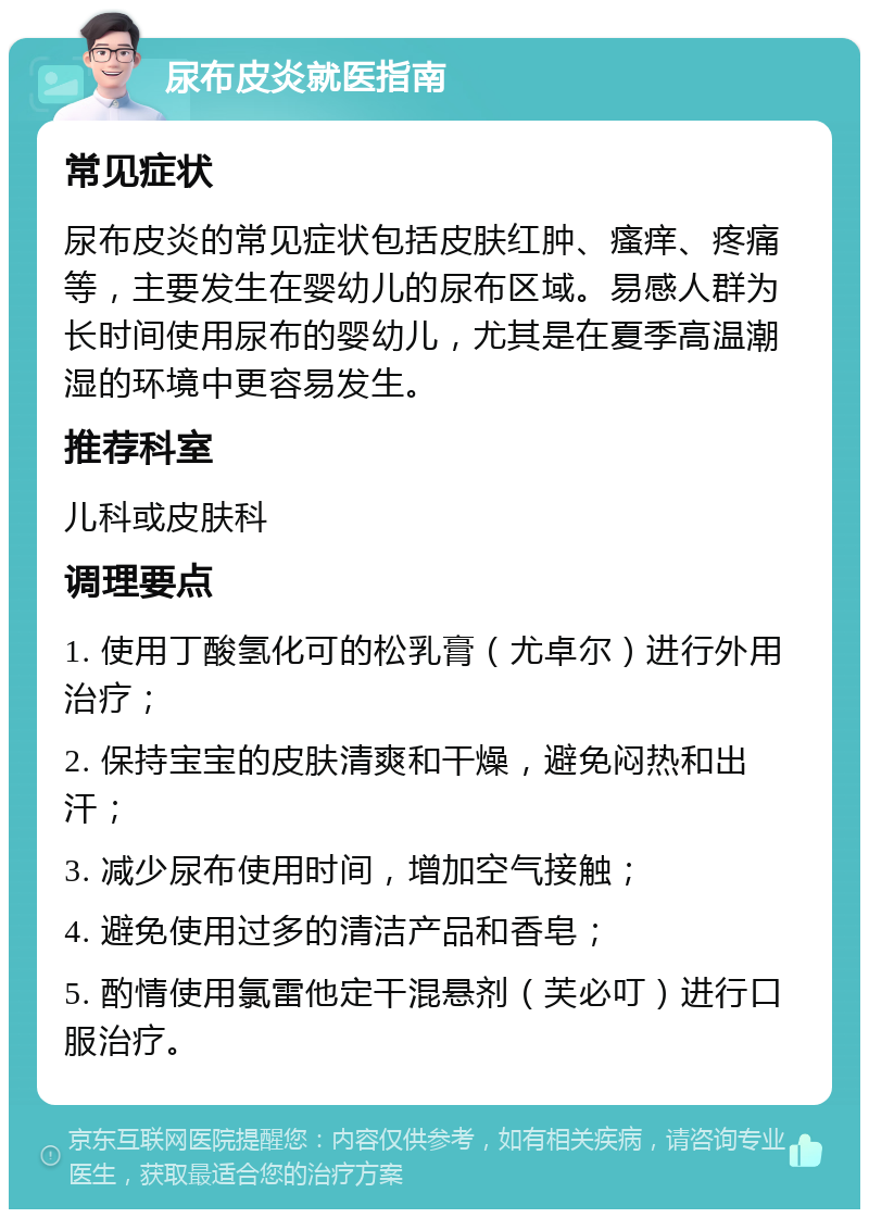 尿布皮炎就医指南 常见症状 尿布皮炎的常见症状包括皮肤红肿、瘙痒、疼痛等，主要发生在婴幼儿的尿布区域。易感人群为长时间使用尿布的婴幼儿，尤其是在夏季高温潮湿的环境中更容易发生。 推荐科室 儿科或皮肤科 调理要点 1. 使用丁酸氢化可的松乳膏（尤卓尔）进行外用治疗； 2. 保持宝宝的皮肤清爽和干燥，避免闷热和出汗； 3. 减少尿布使用时间，增加空气接触； 4. 避免使用过多的清洁产品和香皂； 5. 酌情使用氯雷他定干混悬剂（芙必叮）进行口服治疗。