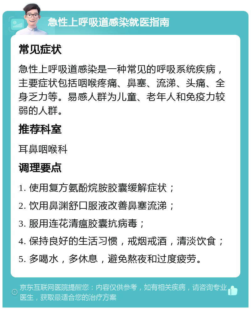 急性上呼吸道感染就医指南 常见症状 急性上呼吸道感染是一种常见的呼吸系统疾病，主要症状包括咽喉疼痛、鼻塞、流涕、头痛、全身乏力等。易感人群为儿童、老年人和免疫力较弱的人群。 推荐科室 耳鼻咽喉科 调理要点 1. 使用复方氨酚烷胺胶囊缓解症状； 2. 饮用鼻渊舒口服液改善鼻塞流涕； 3. 服用连花清瘟胶囊抗病毒； 4. 保持良好的生活习惯，戒烟戒酒，清淡饮食； 5. 多喝水，多休息，避免熬夜和过度疲劳。