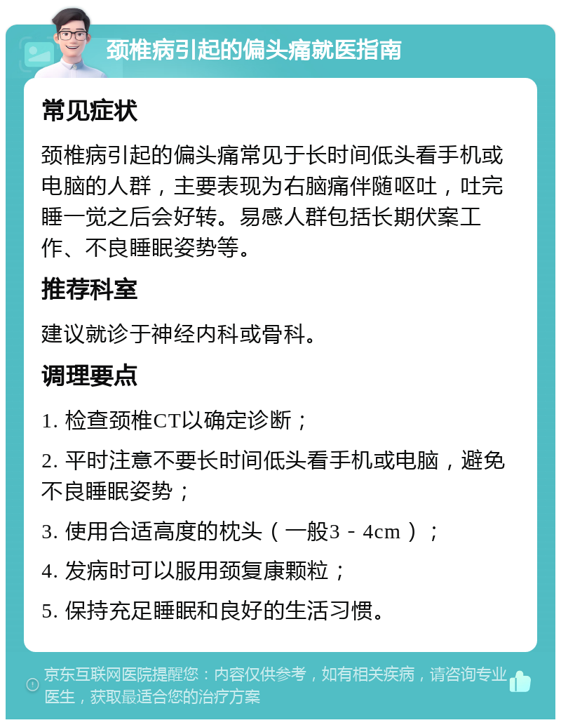 颈椎病引起的偏头痛就医指南 常见症状 颈椎病引起的偏头痛常见于长时间低头看手机或电脑的人群，主要表现为右脑痛伴随呕吐，吐完睡一觉之后会好转。易感人群包括长期伏案工作、不良睡眠姿势等。 推荐科室 建议就诊于神经内科或骨科。 调理要点 1. 检查颈椎CT以确定诊断； 2. 平时注意不要长时间低头看手机或电脑，避免不良睡眠姿势； 3. 使用合适高度的枕头（一般3－4cm）； 4. 发病时可以服用颈复康颗粒； 5. 保持充足睡眠和良好的生活习惯。