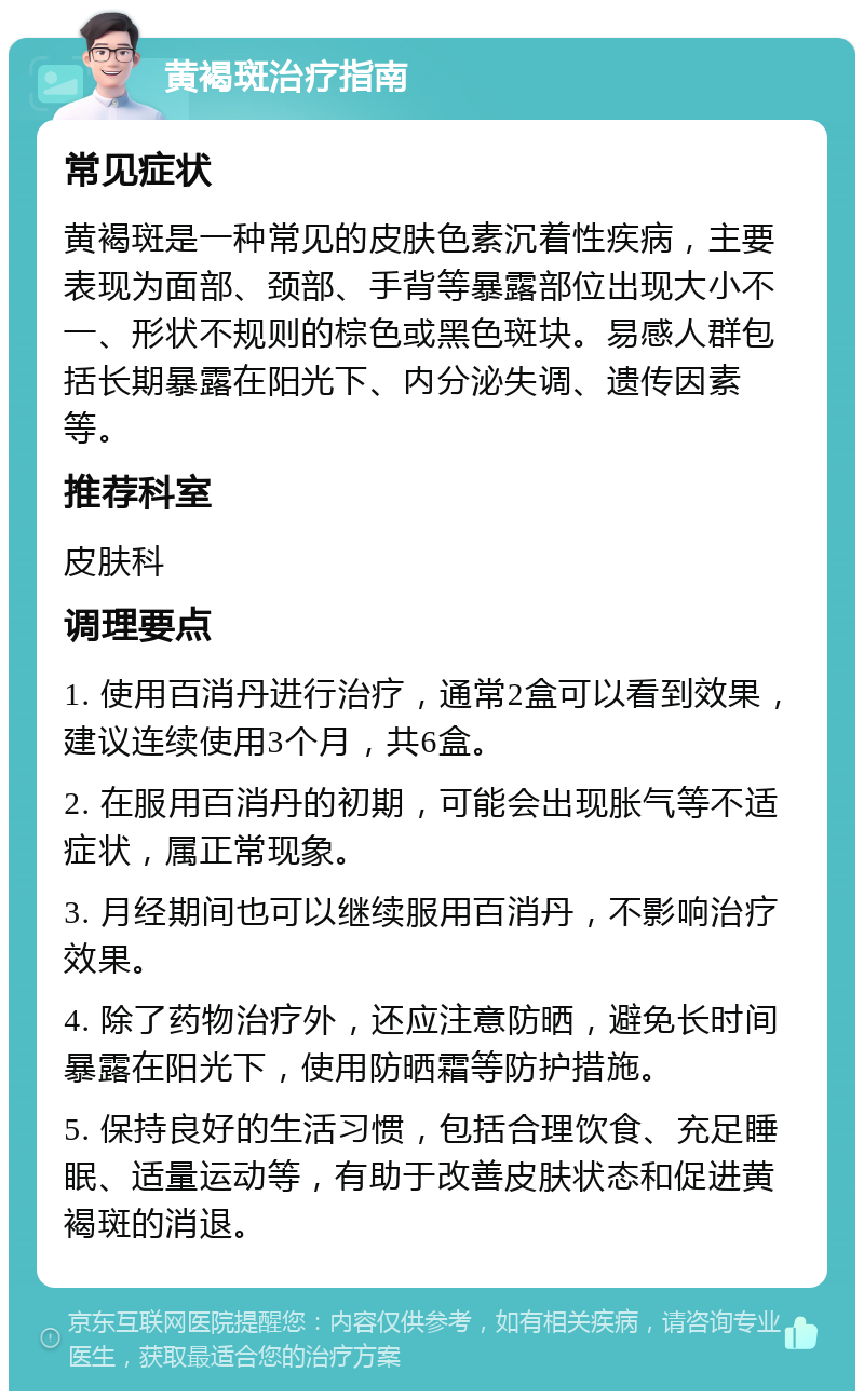 黄褐斑治疗指南 常见症状 黄褐斑是一种常见的皮肤色素沉着性疾病，主要表现为面部、颈部、手背等暴露部位出现大小不一、形状不规则的棕色或黑色斑块。易感人群包括长期暴露在阳光下、内分泌失调、遗传因素等。 推荐科室 皮肤科 调理要点 1. 使用百消丹进行治疗，通常2盒可以看到效果，建议连续使用3个月，共6盒。 2. 在服用百消丹的初期，可能会出现胀气等不适症状，属正常现象。 3. 月经期间也可以继续服用百消丹，不影响治疗效果。 4. 除了药物治疗外，还应注意防晒，避免长时间暴露在阳光下，使用防晒霜等防护措施。 5. 保持良好的生活习惯，包括合理饮食、充足睡眠、适量运动等，有助于改善皮肤状态和促进黄褐斑的消退。