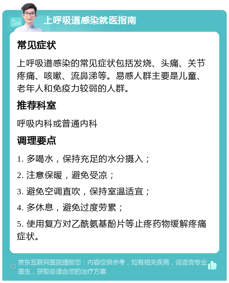 上呼吸道感染就医指南 常见症状 上呼吸道感染的常见症状包括发烧、头痛、关节疼痛、咳嗽、流鼻涕等。易感人群主要是儿童、老年人和免疫力较弱的人群。 推荐科室 呼吸内科或普通内科 调理要点 1. 多喝水，保持充足的水分摄入； 2. 注意保暖，避免受凉； 3. 避免空调直吹，保持室温适宜； 4. 多休息，避免过度劳累； 5. 使用复方对乙酰氨基酚片等止疼药物缓解疼痛症状。