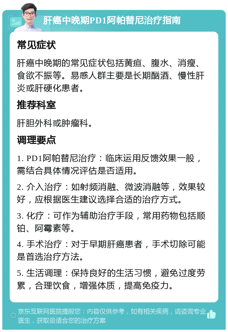 肝癌中晚期PD1阿帕替尼治疗指南 常见症状 肝癌中晚期的常见症状包括黄疸、腹水、消瘦、食欲不振等。易感人群主要是长期酗酒、慢性肝炎或肝硬化患者。 推荐科室 肝胆外科或肿瘤科。 调理要点 1. PD1阿帕替尼治疗：临床运用反馈效果一般，需结合具体情况评估是否适用。 2. 介入治疗：如射频消融、微波消融等，效果较好，应根据医生建议选择合适的治疗方式。 3. 化疗：可作为辅助治疗手段，常用药物包括顺铂、阿霉素等。 4. 手术治疗：对于早期肝癌患者，手术切除可能是首选治疗方法。 5. 生活调理：保持良好的生活习惯，避免过度劳累，合理饮食，增强体质，提高免疫力。