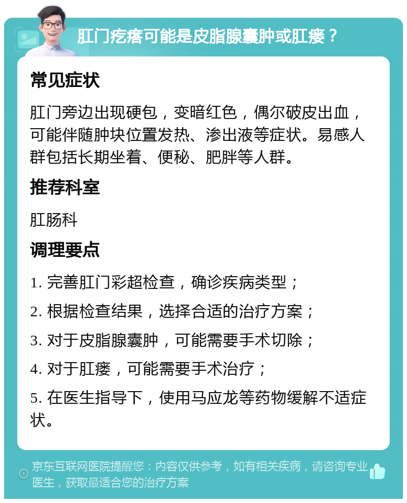 肛门疙瘩可能是皮脂腺囊肿或肛瘘？ 常见症状 肛门旁边出现硬包，变暗红色，偶尔破皮出血，可能伴随肿块位置发热、渗出液等症状。易感人群包括长期坐着、便秘、肥胖等人群。 推荐科室 肛肠科 调理要点 1. 完善肛门彩超检查，确诊疾病类型； 2. 根据检查结果，选择合适的治疗方案； 3. 对于皮脂腺囊肿，可能需要手术切除； 4. 对于肛瘘，可能需要手术治疗； 5. 在医生指导下，使用马应龙等药物缓解不适症状。