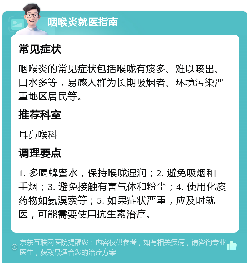 咽喉炎就医指南 常见症状 咽喉炎的常见症状包括喉咙有痰多、难以咳出、口水多等，易感人群为长期吸烟者、环境污染严重地区居民等。 推荐科室 耳鼻喉科 调理要点 1. 多喝蜂蜜水，保持喉咙湿润；2. 避免吸烟和二手烟；3. 避免接触有害气体和粉尘；4. 使用化痰药物如氨溴索等；5. 如果症状严重，应及时就医，可能需要使用抗生素治疗。