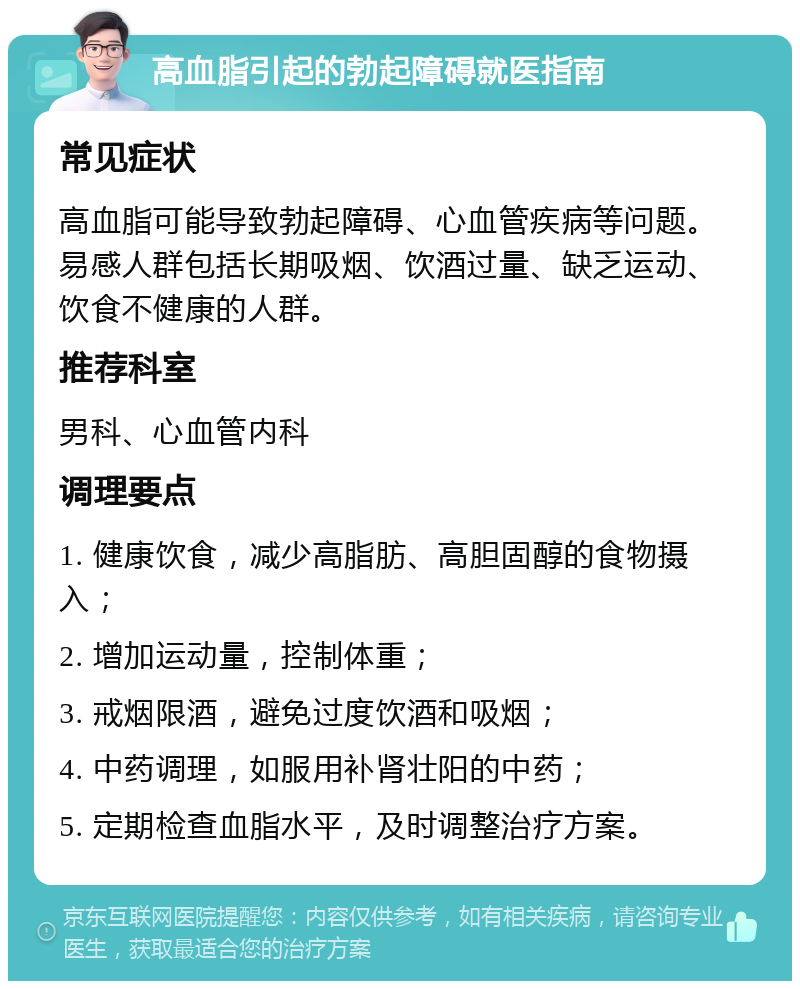 高血脂引起的勃起障碍就医指南 常见症状 高血脂可能导致勃起障碍、心血管疾病等问题。易感人群包括长期吸烟、饮酒过量、缺乏运动、饮食不健康的人群。 推荐科室 男科、心血管内科 调理要点 1. 健康饮食，减少高脂肪、高胆固醇的食物摄入； 2. 增加运动量，控制体重； 3. 戒烟限酒，避免过度饮酒和吸烟； 4. 中药调理，如服用补肾壮阳的中药； 5. 定期检查血脂水平，及时调整治疗方案。