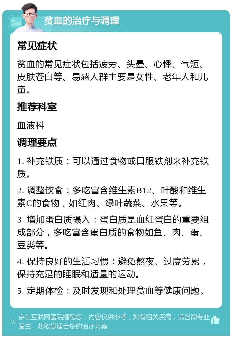 贫血的治疗与调理 常见症状 贫血的常见症状包括疲劳、头晕、心悸、气短、皮肤苍白等。易感人群主要是女性、老年人和儿童。 推荐科室 血液科 调理要点 1. 补充铁质：可以通过食物或口服铁剂来补充铁质。 2. 调整饮食：多吃富含维生素B12、叶酸和维生素C的食物，如红肉、绿叶蔬菜、水果等。 3. 增加蛋白质摄入：蛋白质是血红蛋白的重要组成部分，多吃富含蛋白质的食物如鱼、肉、蛋、豆类等。 4. 保持良好的生活习惯：避免熬夜、过度劳累，保持充足的睡眠和适量的运动。 5. 定期体检：及时发现和处理贫血等健康问题。