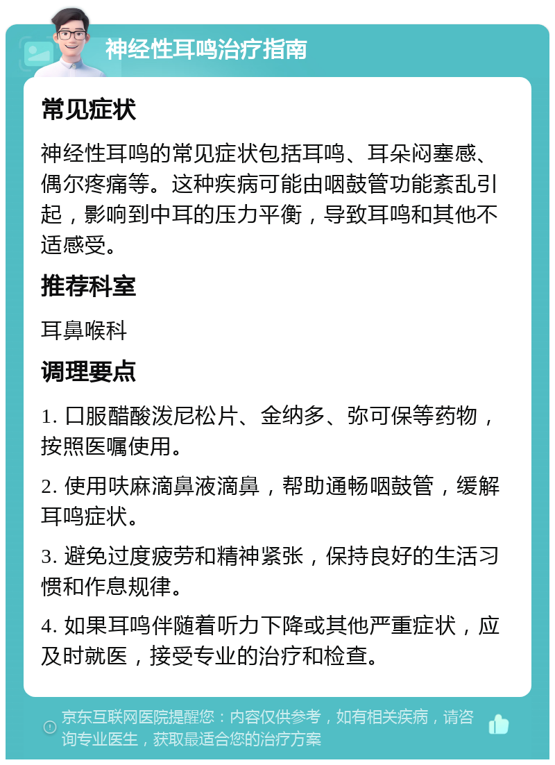 神经性耳鸣治疗指南 常见症状 神经性耳鸣的常见症状包括耳鸣、耳朵闷塞感、偶尔疼痛等。这种疾病可能由咽鼓管功能紊乱引起，影响到中耳的压力平衡，导致耳鸣和其他不适感受。 推荐科室 耳鼻喉科 调理要点 1. 口服醋酸泼尼松片、金纳多、弥可保等药物，按照医嘱使用。 2. 使用呋麻滴鼻液滴鼻，帮助通畅咽鼓管，缓解耳鸣症状。 3. 避免过度疲劳和精神紧张，保持良好的生活习惯和作息规律。 4. 如果耳鸣伴随着听力下降或其他严重症状，应及时就医，接受专业的治疗和检查。