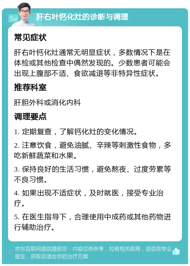 肝右叶钙化灶的诊断与调理 常见症状 肝右叶钙化灶通常无明显症状，多数情况下是在体检或其他检查中偶然发现的。少数患者可能会出现上腹部不适、食欲减退等非特异性症状。 推荐科室 肝胆外科或消化内科 调理要点 1. 定期复查，了解钙化灶的变化情况。 2. 注意饮食，避免油腻、辛辣等刺激性食物，多吃新鲜蔬菜和水果。 3. 保持良好的生活习惯，避免熬夜、过度劳累等不良习惯。 4. 如果出现不适症状，及时就医，接受专业治疗。 5. 在医生指导下，合理使用中成药或其他药物进行辅助治疗。