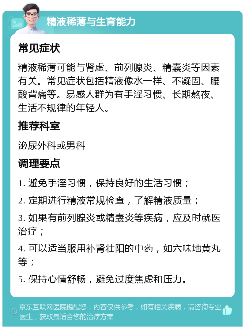 精液稀薄与生育能力 常见症状 精液稀薄可能与肾虚、前列腺炎、精囊炎等因素有关。常见症状包括精液像水一样、不凝固、腰酸背痛等。易感人群为有手淫习惯、长期熬夜、生活不规律的年轻人。 推荐科室 泌尿外科或男科 调理要点 1. 避免手淫习惯，保持良好的生活习惯； 2. 定期进行精液常规检查，了解精液质量； 3. 如果有前列腺炎或精囊炎等疾病，应及时就医治疗； 4. 可以适当服用补肾壮阳的中药，如六味地黄丸等； 5. 保持心情舒畅，避免过度焦虑和压力。