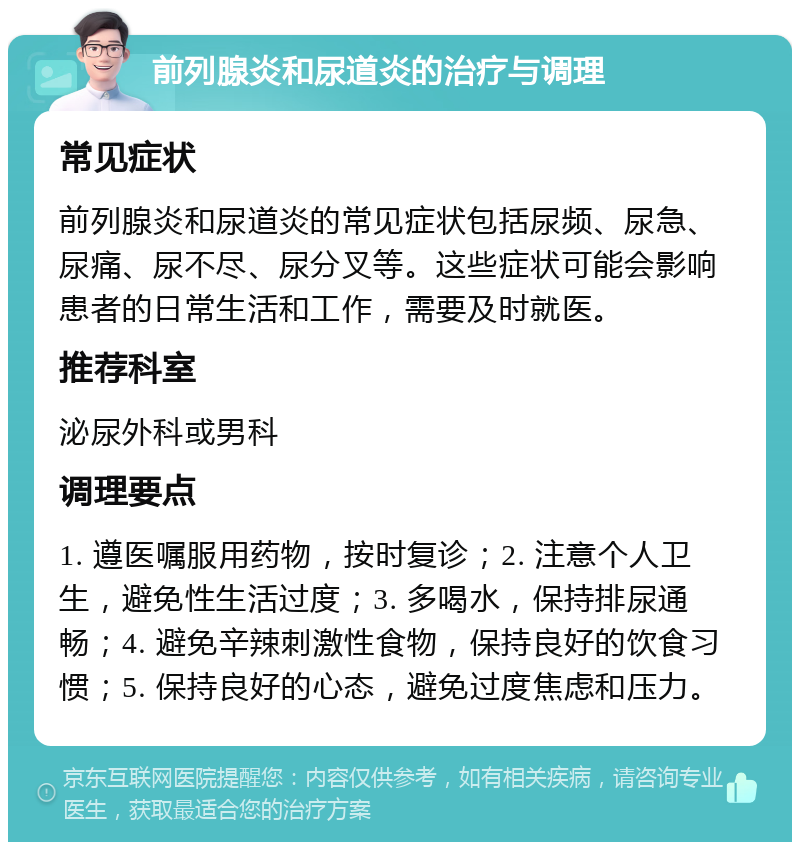 前列腺炎和尿道炎的治疗与调理 常见症状 前列腺炎和尿道炎的常见症状包括尿频、尿急、尿痛、尿不尽、尿分叉等。这些症状可能会影响患者的日常生活和工作，需要及时就医。 推荐科室 泌尿外科或男科 调理要点 1. 遵医嘱服用药物，按时复诊；2. 注意个人卫生，避免性生活过度；3. 多喝水，保持排尿通畅；4. 避免辛辣刺激性食物，保持良好的饮食习惯；5. 保持良好的心态，避免过度焦虑和压力。