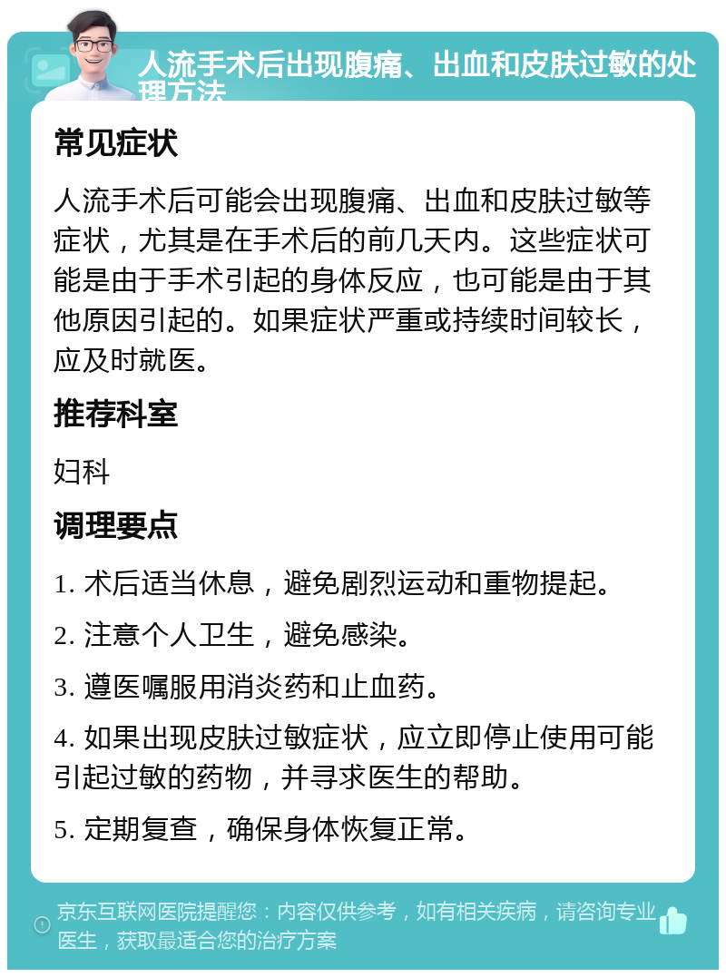 人流手术后出现腹痛、出血和皮肤过敏的处理方法 常见症状 人流手术后可能会出现腹痛、出血和皮肤过敏等症状，尤其是在手术后的前几天内。这些症状可能是由于手术引起的身体反应，也可能是由于其他原因引起的。如果症状严重或持续时间较长，应及时就医。 推荐科室 妇科 调理要点 1. 术后适当休息，避免剧烈运动和重物提起。 2. 注意个人卫生，避免感染。 3. 遵医嘱服用消炎药和止血药。 4. 如果出现皮肤过敏症状，应立即停止使用可能引起过敏的药物，并寻求医生的帮助。 5. 定期复查，确保身体恢复正常。