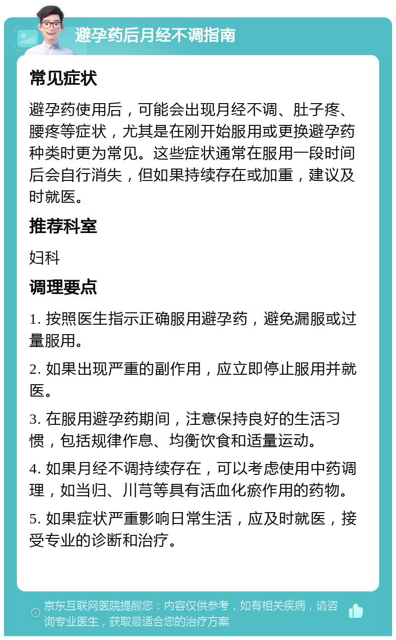 避孕药后月经不调指南 常见症状 避孕药使用后，可能会出现月经不调、肚子疼、腰疼等症状，尤其是在刚开始服用或更换避孕药种类时更为常见。这些症状通常在服用一段时间后会自行消失，但如果持续存在或加重，建议及时就医。 推荐科室 妇科 调理要点 1. 按照医生指示正确服用避孕药，避免漏服或过量服用。 2. 如果出现严重的副作用，应立即停止服用并就医。 3. 在服用避孕药期间，注意保持良好的生活习惯，包括规律作息、均衡饮食和适量运动。 4. 如果月经不调持续存在，可以考虑使用中药调理，如当归、川芎等具有活血化瘀作用的药物。 5. 如果症状严重影响日常生活，应及时就医，接受专业的诊断和治疗。