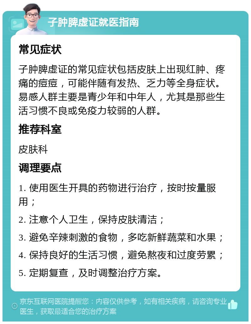 子肿脾虚证就医指南 常见症状 子肿脾虚证的常见症状包括皮肤上出现红肿、疼痛的痘痘，可能伴随有发热、乏力等全身症状。易感人群主要是青少年和中年人，尤其是那些生活习惯不良或免疫力较弱的人群。 推荐科室 皮肤科 调理要点 1. 使用医生开具的药物进行治疗，按时按量服用； 2. 注意个人卫生，保持皮肤清洁； 3. 避免辛辣刺激的食物，多吃新鲜蔬菜和水果； 4. 保持良好的生活习惯，避免熬夜和过度劳累； 5. 定期复查，及时调整治疗方案。