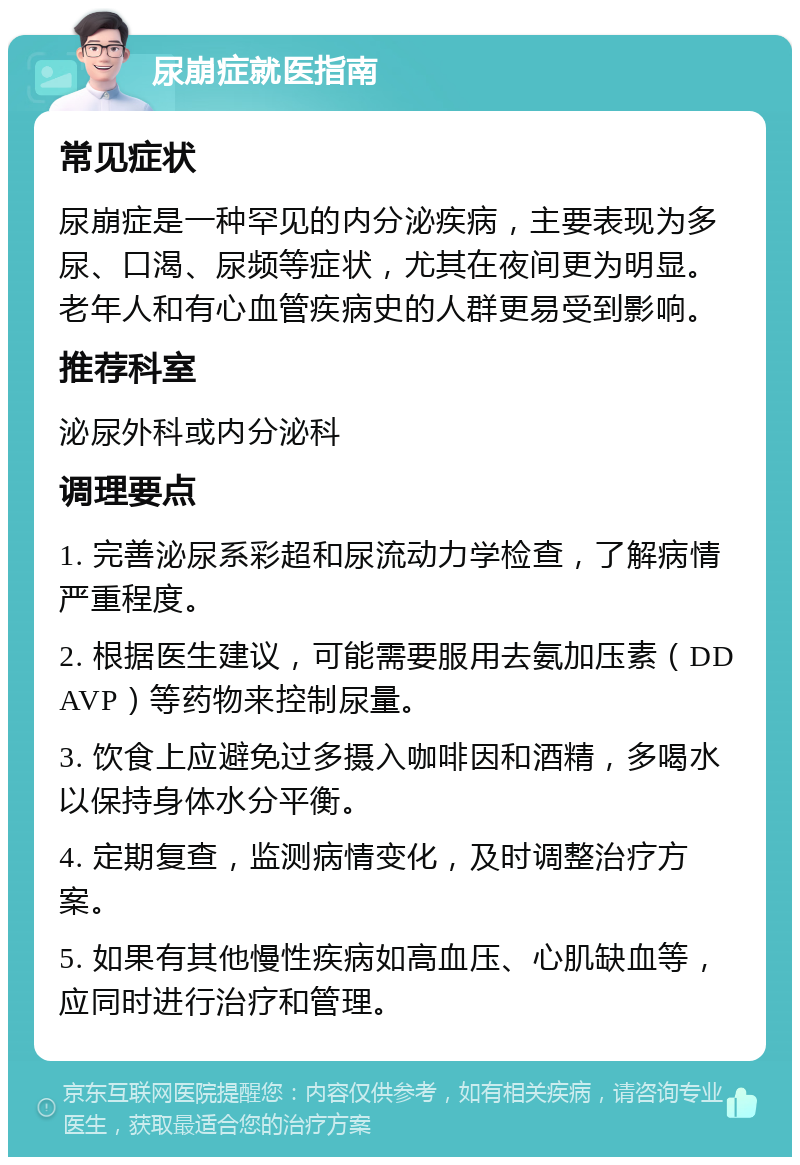 尿崩症就医指南 常见症状 尿崩症是一种罕见的内分泌疾病，主要表现为多尿、口渴、尿频等症状，尤其在夜间更为明显。老年人和有心血管疾病史的人群更易受到影响。 推荐科室 泌尿外科或内分泌科 调理要点 1. 完善泌尿系彩超和尿流动力学检查，了解病情严重程度。 2. 根据医生建议，可能需要服用去氨加压素（DDAVP）等药物来控制尿量。 3. 饮食上应避免过多摄入咖啡因和酒精，多喝水以保持身体水分平衡。 4. 定期复查，监测病情变化，及时调整治疗方案。 5. 如果有其他慢性疾病如高血压、心肌缺血等，应同时进行治疗和管理。