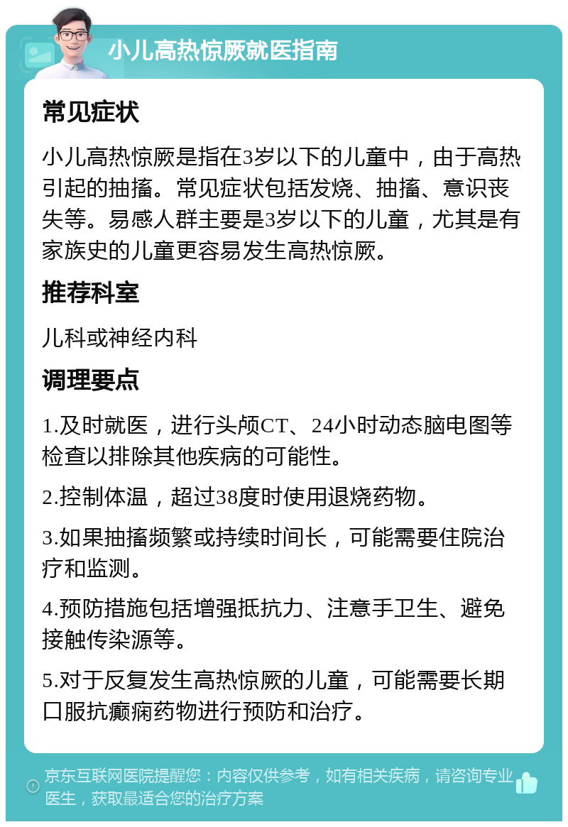 小儿高热惊厥就医指南 常见症状 小儿高热惊厥是指在3岁以下的儿童中，由于高热引起的抽搐。常见症状包括发烧、抽搐、意识丧失等。易感人群主要是3岁以下的儿童，尤其是有家族史的儿童更容易发生高热惊厥。 推荐科室 儿科或神经内科 调理要点 1.及时就医，进行头颅CT、24小时动态脑电图等检查以排除其他疾病的可能性。 2.控制体温，超过38度时使用退烧药物。 3.如果抽搐频繁或持续时间长，可能需要住院治疗和监测。 4.预防措施包括增强抵抗力、注意手卫生、避免接触传染源等。 5.对于反复发生高热惊厥的儿童，可能需要长期口服抗癫痫药物进行预防和治疗。