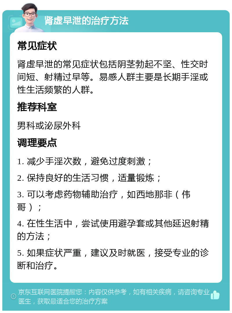 肾虚早泄的治疗方法 常见症状 肾虚早泄的常见症状包括阴茎勃起不坚、性交时间短、射精过早等。易感人群主要是长期手淫或性生活频繁的人群。 推荐科室 男科或泌尿外科 调理要点 1. 减少手淫次数，避免过度刺激； 2. 保持良好的生活习惯，适量锻炼； 3. 可以考虑药物辅助治疗，如西地那非（伟哥）； 4. 在性生活中，尝试使用避孕套或其他延迟射精的方法； 5. 如果症状严重，建议及时就医，接受专业的诊断和治疗。