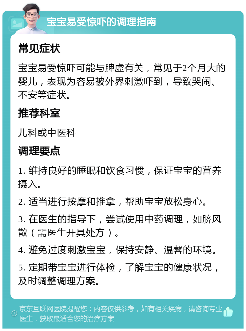 宝宝易受惊吓的调理指南 常见症状 宝宝易受惊吓可能与脾虚有关，常见于2个月大的婴儿，表现为容易被外界刺激吓到，导致哭闹、不安等症状。 推荐科室 儿科或中医科 调理要点 1. 维持良好的睡眠和饮食习惯，保证宝宝的营养摄入。 2. 适当进行按摩和推拿，帮助宝宝放松身心。 3. 在医生的指导下，尝试使用中药调理，如脐风散（需医生开具处方）。 4. 避免过度刺激宝宝，保持安静、温馨的环境。 5. 定期带宝宝进行体检，了解宝宝的健康状况，及时调整调理方案。