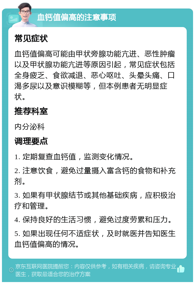 血钙值偏高的注意事项 常见症状 血钙值偏高可能由甲状旁腺功能亢进、恶性肿瘤以及甲状腺功能亢进等原因引起，常见症状包括全身疲乏、食欲减退、恶心呕吐、头晕头痛、口渴多尿以及意识模糊等，但本例患者无明显症状。 推荐科室 内分泌科 调理要点 1. 定期复查血钙值，监测变化情况。 2. 注意饮食，避免过量摄入富含钙的食物和补充剂。 3. 如果有甲状腺结节或其他基础疾病，应积极治疗和管理。 4. 保持良好的生活习惯，避免过度劳累和压力。 5. 如果出现任何不适症状，及时就医并告知医生血钙值偏高的情况。