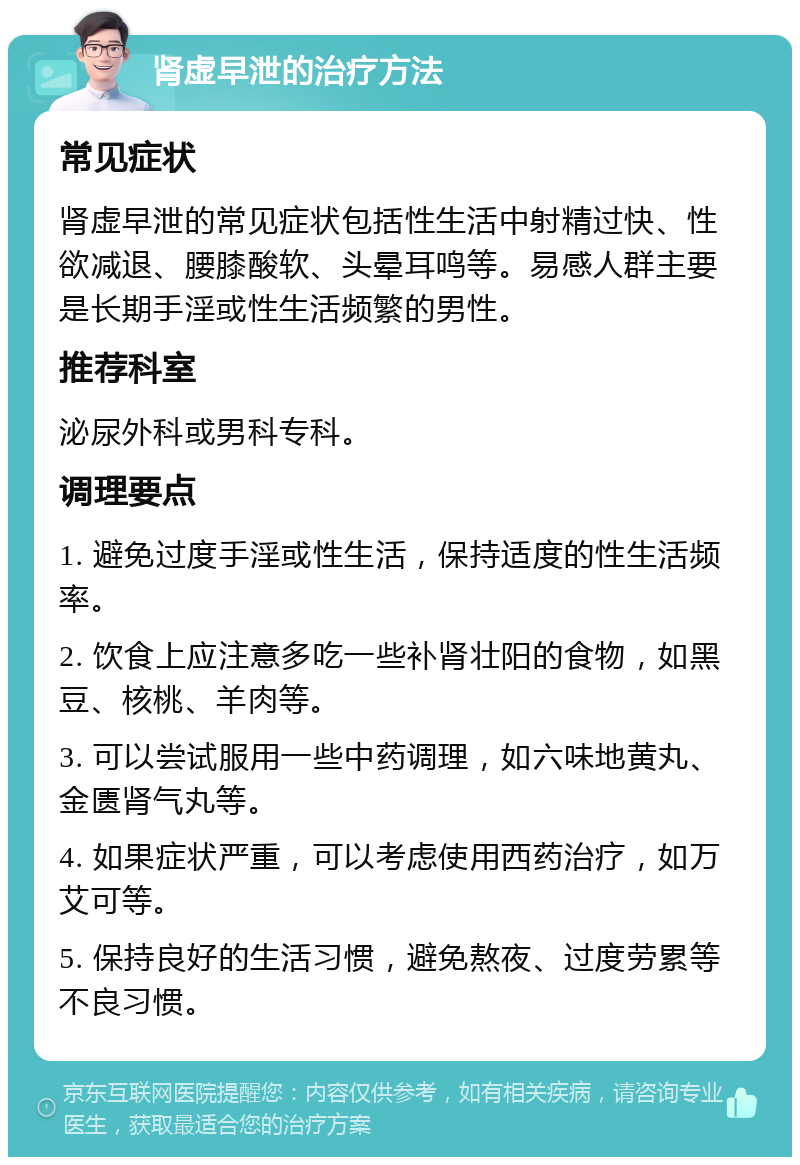 肾虚早泄的治疗方法 常见症状 肾虚早泄的常见症状包括性生活中射精过快、性欲减退、腰膝酸软、头晕耳鸣等。易感人群主要是长期手淫或性生活频繁的男性。 推荐科室 泌尿外科或男科专科。 调理要点 1. 避免过度手淫或性生活，保持适度的性生活频率。 2. 饮食上应注意多吃一些补肾壮阳的食物，如黑豆、核桃、羊肉等。 3. 可以尝试服用一些中药调理，如六味地黄丸、金匮肾气丸等。 4. 如果症状严重，可以考虑使用西药治疗，如万艾可等。 5. 保持良好的生活习惯，避免熬夜、过度劳累等不良习惯。