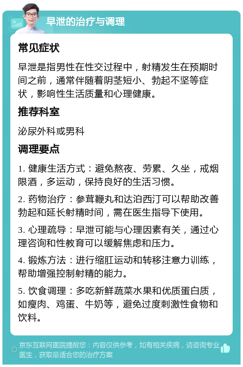 早泄的治疗与调理 常见症状 早泄是指男性在性交过程中，射精发生在预期时间之前，通常伴随着阴茎短小、勃起不坚等症状，影响性生活质量和心理健康。 推荐科室 泌尿外科或男科 调理要点 1. 健康生活方式：避免熬夜、劳累、久坐，戒烟限酒，多运动，保持良好的生活习惯。 2. 药物治疗：参茸鞭丸和达泊西汀可以帮助改善勃起和延长射精时间，需在医生指导下使用。 3. 心理疏导：早泄可能与心理因素有关，通过心理咨询和性教育可以缓解焦虑和压力。 4. 锻炼方法：进行缩肛运动和转移注意力训练，帮助增强控制射精的能力。 5. 饮食调理：多吃新鲜蔬菜水果和优质蛋白质，如瘦肉、鸡蛋、牛奶等，避免过度刺激性食物和饮料。