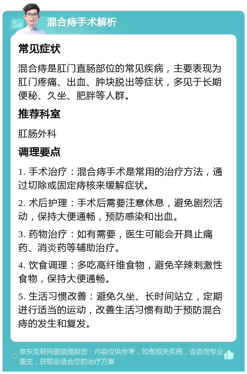 混合痔手术解析 常见症状 混合痔是肛门直肠部位的常见疾病，主要表现为肛门疼痛、出血、肿块脱出等症状，多见于长期便秘、久坐、肥胖等人群。 推荐科室 肛肠外科 调理要点 1. 手术治疗：混合痔手术是常用的治疗方法，通过切除或固定痔核来缓解症状。 2. 术后护理：手术后需要注意休息，避免剧烈活动，保持大便通畅，预防感染和出血。 3. 药物治疗：如有需要，医生可能会开具止痛药、消炎药等辅助治疗。 4. 饮食调理：多吃高纤维食物，避免辛辣刺激性食物，保持大便通畅。 5. 生活习惯改善：避免久坐、长时间站立，定期进行适当的运动，改善生活习惯有助于预防混合痔的发生和复发。