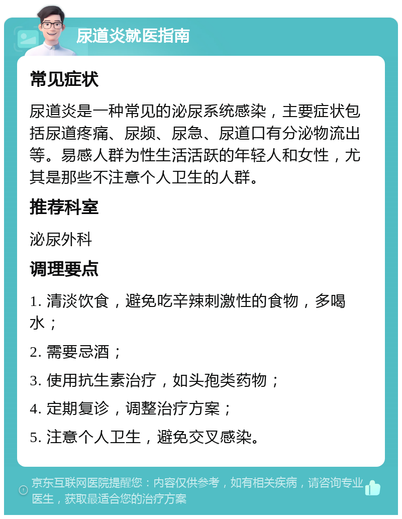 尿道炎就医指南 常见症状 尿道炎是一种常见的泌尿系统感染，主要症状包括尿道疼痛、尿频、尿急、尿道口有分泌物流出等。易感人群为性生活活跃的年轻人和女性，尤其是那些不注意个人卫生的人群。 推荐科室 泌尿外科 调理要点 1. 清淡饮食，避免吃辛辣刺激性的食物，多喝水； 2. 需要忌酒； 3. 使用抗生素治疗，如头孢类药物； 4. 定期复诊，调整治疗方案； 5. 注意个人卫生，避免交叉感染。