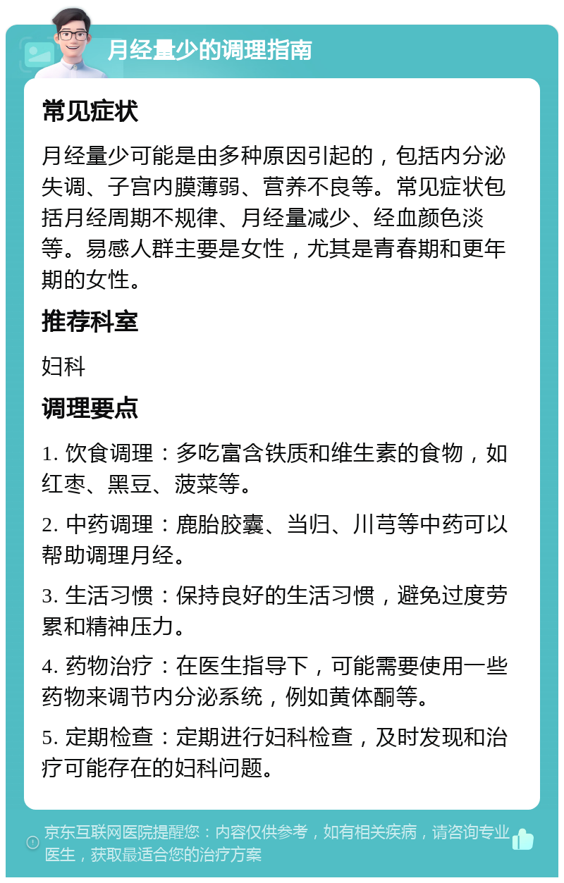 月经量少的调理指南 常见症状 月经量少可能是由多种原因引起的，包括内分泌失调、子宫内膜薄弱、营养不良等。常见症状包括月经周期不规律、月经量减少、经血颜色淡等。易感人群主要是女性，尤其是青春期和更年期的女性。 推荐科室 妇科 调理要点 1. 饮食调理：多吃富含铁质和维生素的食物，如红枣、黑豆、菠菜等。 2. 中药调理：鹿胎胶囊、当归、川芎等中药可以帮助调理月经。 3. 生活习惯：保持良好的生活习惯，避免过度劳累和精神压力。 4. 药物治疗：在医生指导下，可能需要使用一些药物来调节内分泌系统，例如黄体酮等。 5. 定期检查：定期进行妇科检查，及时发现和治疗可能存在的妇科问题。