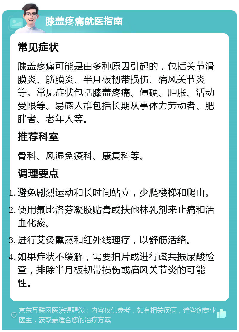 膝盖疼痛就医指南 常见症状 膝盖疼痛可能是由多种原因引起的，包括关节滑膜炎、筋膜炎、半月板韧带损伤、痛风关节炎等。常见症状包括膝盖疼痛、僵硬、肿胀、活动受限等。易感人群包括长期从事体力劳动者、肥胖者、老年人等。 推荐科室 骨科、风湿免疫科、康复科等。 调理要点 避免剧烈运动和长时间站立，少爬楼梯和爬山。 使用氟比洛芬凝胶贴膏或扶他林乳剂来止痛和活血化瘀。 进行艾灸熏蒸和红外线理疗，以舒筋活络。 如果症状不缓解，需要拍片或进行磁共振尿酸检查，排除半月板韧带损伤或痛风关节炎的可能性。