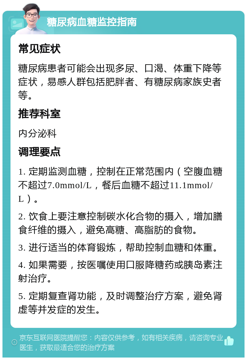 糖尿病血糖监控指南 常见症状 糖尿病患者可能会出现多尿、口渴、体重下降等症状，易感人群包括肥胖者、有糖尿病家族史者等。 推荐科室 内分泌科 调理要点 1. 定期监测血糖，控制在正常范围内（空腹血糖不超过7.0mmol/L，餐后血糖不超过11.1mmol/L）。 2. 饮食上要注意控制碳水化合物的摄入，增加膳食纤维的摄入，避免高糖、高脂肪的食物。 3. 进行适当的体育锻炼，帮助控制血糖和体重。 4. 如果需要，按医嘱使用口服降糖药或胰岛素注射治疗。 5. 定期复查肾功能，及时调整治疗方案，避免肾虚等并发症的发生。