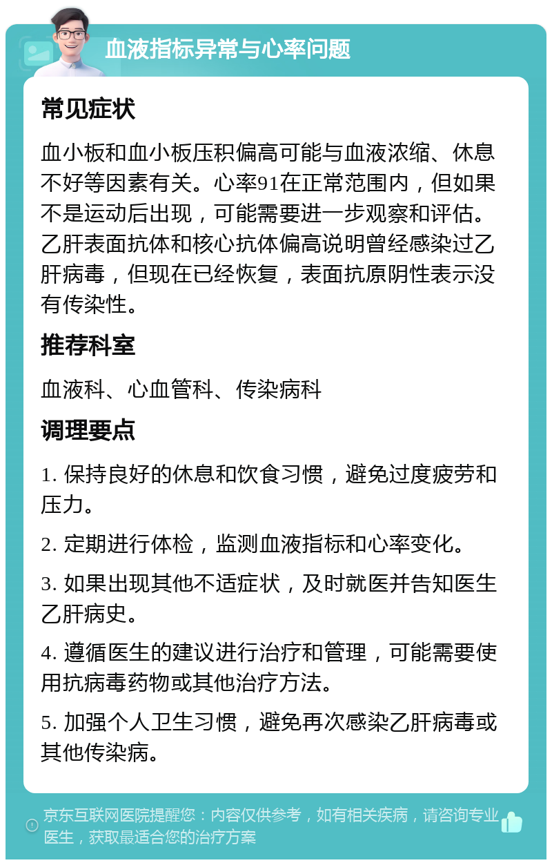 血液指标异常与心率问题 常见症状 血小板和血小板压积偏高可能与血液浓缩、休息不好等因素有关。心率91在正常范围内，但如果不是运动后出现，可能需要进一步观察和评估。乙肝表面抗体和核心抗体偏高说明曾经感染过乙肝病毒，但现在已经恢复，表面抗原阴性表示没有传染性。 推荐科室 血液科、心血管科、传染病科 调理要点 1. 保持良好的休息和饮食习惯，避免过度疲劳和压力。 2. 定期进行体检，监测血液指标和心率变化。 3. 如果出现其他不适症状，及时就医并告知医生乙肝病史。 4. 遵循医生的建议进行治疗和管理，可能需要使用抗病毒药物或其他治疗方法。 5. 加强个人卫生习惯，避免再次感染乙肝病毒或其他传染病。