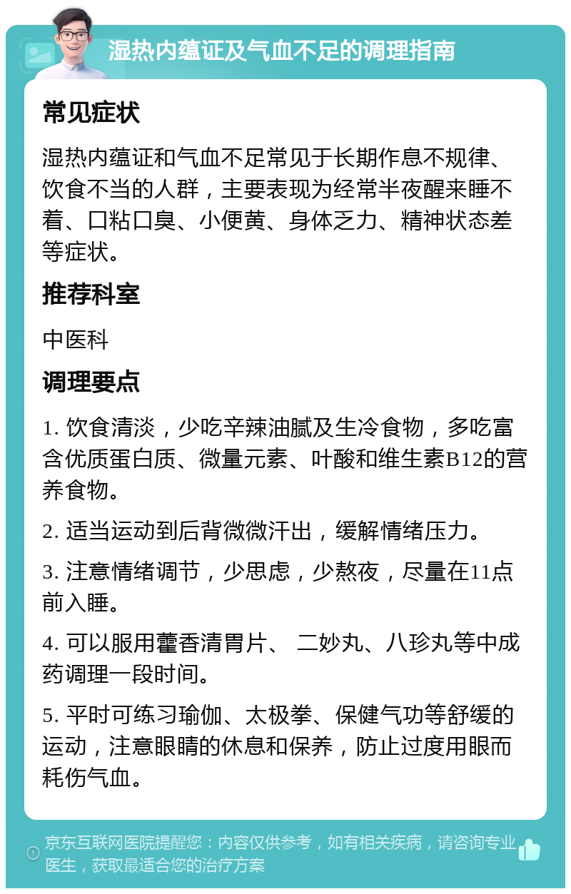 湿热内蕴证及气血不足的调理指南 常见症状 湿热内蕴证和气血不足常见于长期作息不规律、饮食不当的人群，主要表现为经常半夜醒来睡不着、口粘口臭、小便黄、身体乏力、精神状态差等症状。 推荐科室 中医科 调理要点 1. 饮食清淡，少吃辛辣油腻及生冷食物，多吃富含优质蛋白质、微量元素、叶酸和维生素B12的营养食物。 2. 适当运动到后背微微汗出，缓解情绪压力。 3. 注意情绪调节，少思虑，少熬夜，尽量在11点前入睡。 4. 可以服用藿香清胃片、 二妙丸、八珍丸等中成药调理一段时间。 5. 平时可练习瑜伽、太极拳、保健气功等舒缓的运动，注意眼睛的休息和保养，防止过度用眼而耗伤气血。