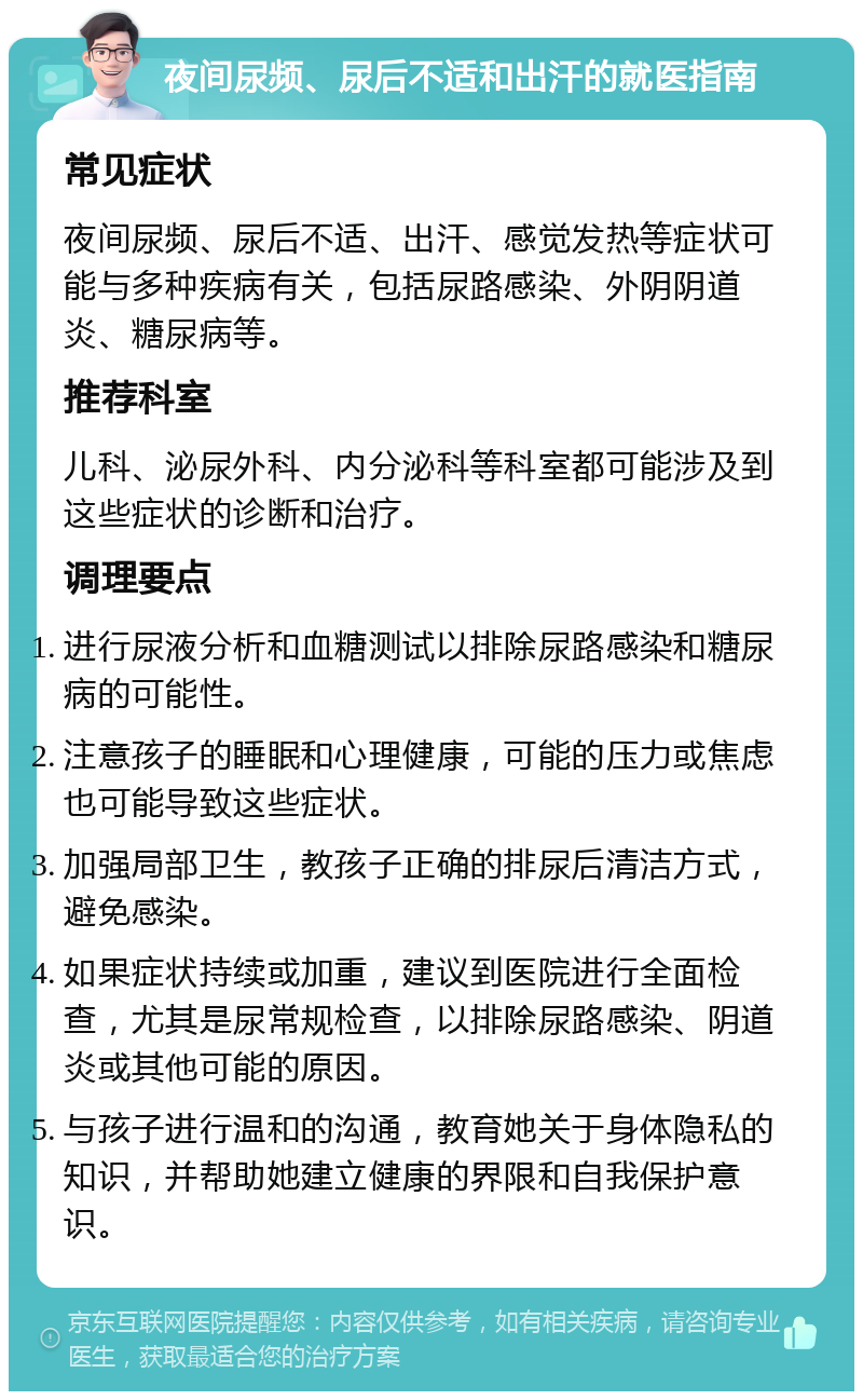 夜间尿频、尿后不适和出汗的就医指南 常见症状 夜间尿频、尿后不适、出汗、感觉发热等症状可能与多种疾病有关，包括尿路感染、外阴阴道炎、糖尿病等。 推荐科室 儿科、泌尿外科、内分泌科等科室都可能涉及到这些症状的诊断和治疗。 调理要点 进行尿液分析和血糖测试以排除尿路感染和糖尿病的可能性。 注意孩子的睡眠和心理健康，可能的压力或焦虑也可能导致这些症状。 加强局部卫生，教孩子正确的排尿后清洁方式，避免感染。 如果症状持续或加重，建议到医院进行全面检查，尤其是尿常规检查，以排除尿路感染、阴道炎或其他可能的原因。 与孩子进行温和的沟通，教育她关于身体隐私的知识，并帮助她建立健康的界限和自我保护意识。