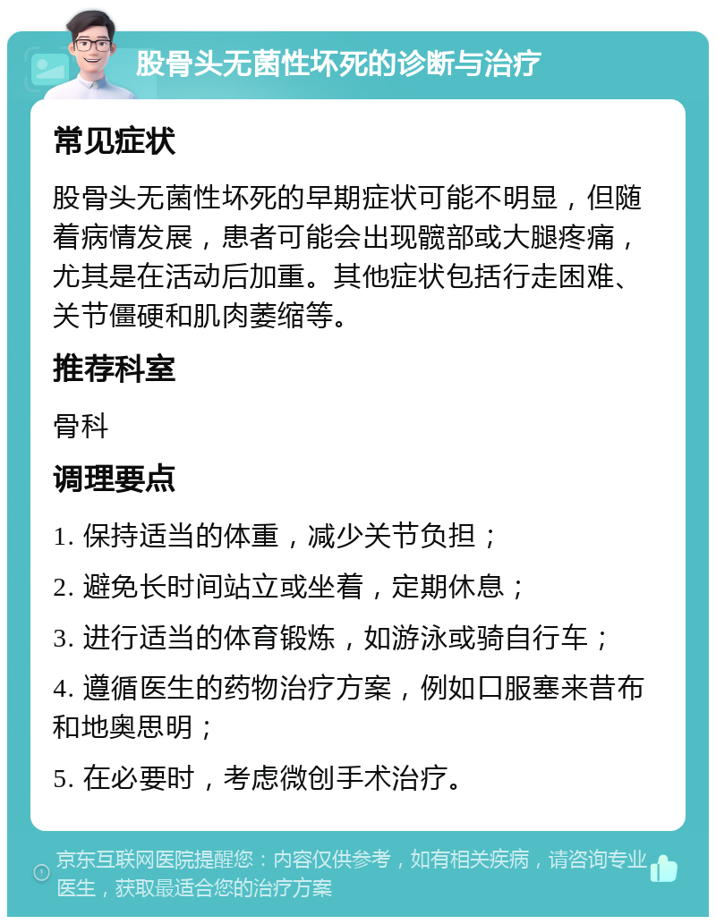 股骨头无菌性坏死的诊断与治疗 常见症状 股骨头无菌性坏死的早期症状可能不明显，但随着病情发展，患者可能会出现髋部或大腿疼痛，尤其是在活动后加重。其他症状包括行走困难、关节僵硬和肌肉萎缩等。 推荐科室 骨科 调理要点 1. 保持适当的体重，减少关节负担； 2. 避免长时间站立或坐着，定期休息； 3. 进行适当的体育锻炼，如游泳或骑自行车； 4. 遵循医生的药物治疗方案，例如口服塞来昔布和地奥思明； 5. 在必要时，考虑微创手术治疗。