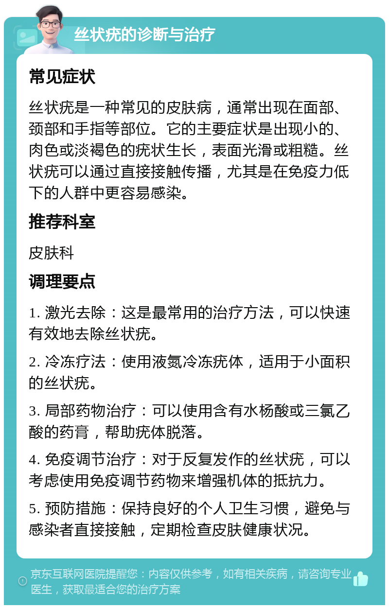 丝状疣的诊断与治疗 常见症状 丝状疣是一种常见的皮肤病，通常出现在面部、颈部和手指等部位。它的主要症状是出现小的、肉色或淡褐色的疣状生长，表面光滑或粗糙。丝状疣可以通过直接接触传播，尤其是在免疫力低下的人群中更容易感染。 推荐科室 皮肤科 调理要点 1. 激光去除：这是最常用的治疗方法，可以快速有效地去除丝状疣。 2. 冷冻疗法：使用液氮冷冻疣体，适用于小面积的丝状疣。 3. 局部药物治疗：可以使用含有水杨酸或三氯乙酸的药膏，帮助疣体脱落。 4. 免疫调节治疗：对于反复发作的丝状疣，可以考虑使用免疫调节药物来增强机体的抵抗力。 5. 预防措施：保持良好的个人卫生习惯，避免与感染者直接接触，定期检查皮肤健康状况。