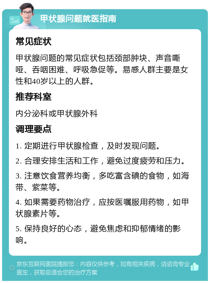 甲状腺问题就医指南 常见症状 甲状腺问题的常见症状包括颈部肿块、声音嘶哑、吞咽困难、呼吸急促等。易感人群主要是女性和40岁以上的人群。 推荐科室 内分泌科或甲状腺外科 调理要点 1. 定期进行甲状腺检查，及时发现问题。 2. 合理安排生活和工作，避免过度疲劳和压力。 3. 注意饮食营养均衡，多吃富含碘的食物，如海带、紫菜等。 4. 如果需要药物治疗，应按医嘱服用药物，如甲状腺素片等。 5. 保持良好的心态，避免焦虑和抑郁情绪的影响。