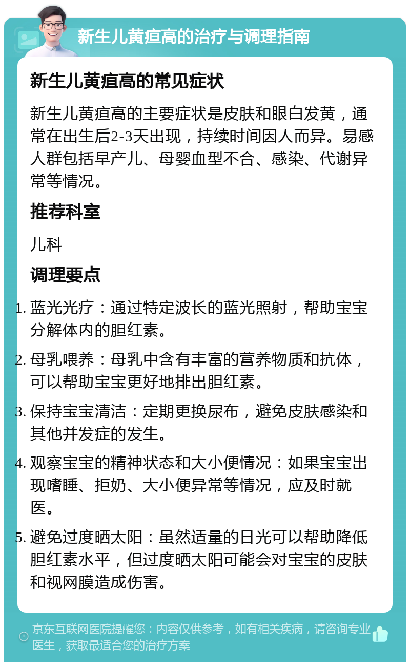 新生儿黄疸高的治疗与调理指南 新生儿黄疸高的常见症状 新生儿黄疸高的主要症状是皮肤和眼白发黄，通常在出生后2-3天出现，持续时间因人而异。易感人群包括早产儿、母婴血型不合、感染、代谢异常等情况。 推荐科室 儿科 调理要点 蓝光光疗：通过特定波长的蓝光照射，帮助宝宝分解体内的胆红素。 母乳喂养：母乳中含有丰富的营养物质和抗体，可以帮助宝宝更好地排出胆红素。 保持宝宝清洁：定期更换尿布，避免皮肤感染和其他并发症的发生。 观察宝宝的精神状态和大小便情况：如果宝宝出现嗜睡、拒奶、大小便异常等情况，应及时就医。 避免过度晒太阳：虽然适量的日光可以帮助降低胆红素水平，但过度晒太阳可能会对宝宝的皮肤和视网膜造成伤害。