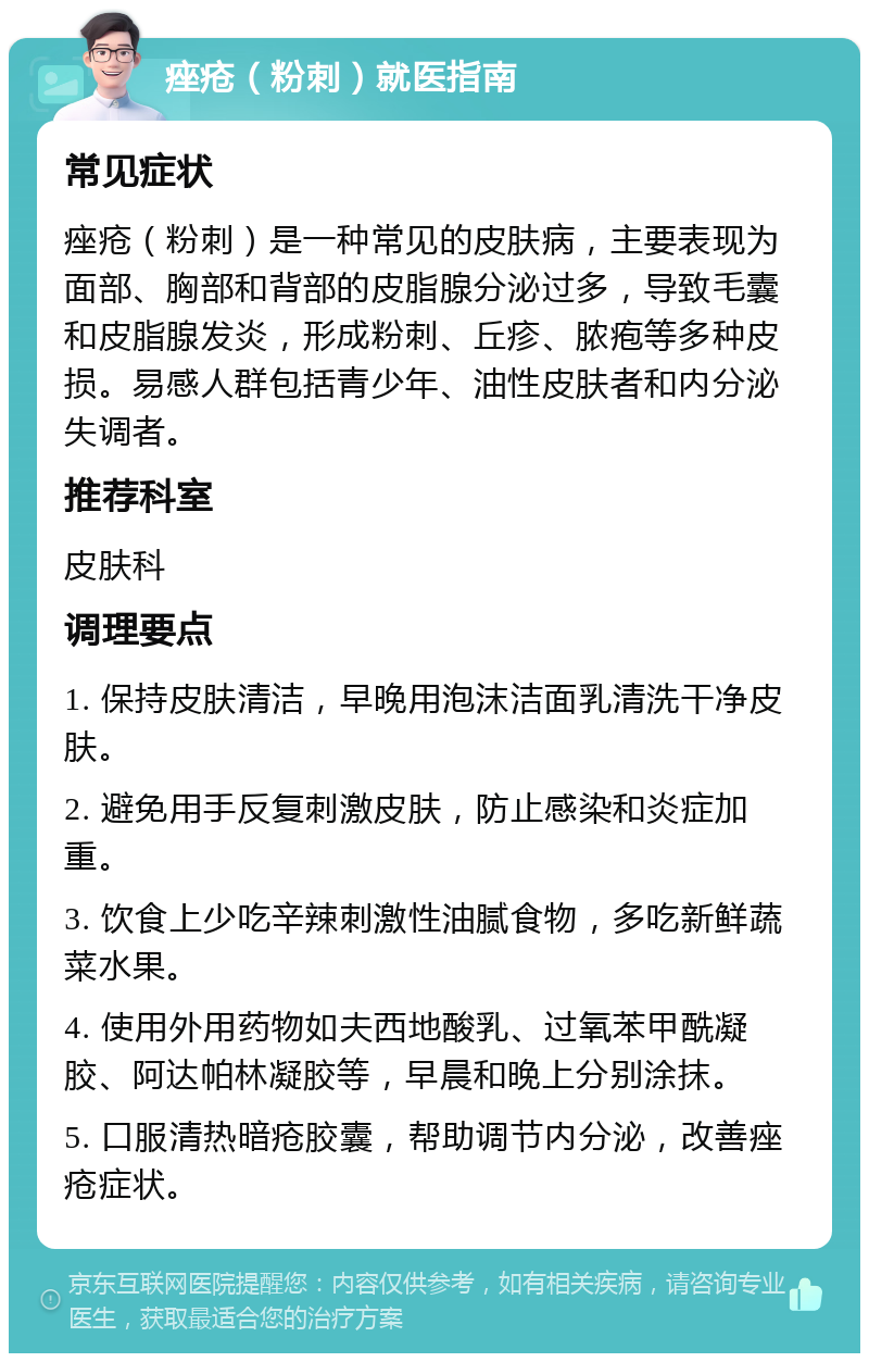 痤疮（粉刺）就医指南 常见症状 痤疮（粉刺）是一种常见的皮肤病，主要表现为面部、胸部和背部的皮脂腺分泌过多，导致毛囊和皮脂腺发炎，形成粉刺、丘疹、脓疱等多种皮损。易感人群包括青少年、油性皮肤者和内分泌失调者。 推荐科室 皮肤科 调理要点 1. 保持皮肤清洁，早晚用泡沫洁面乳清洗干净皮肤。 2. 避免用手反复刺激皮肤，防止感染和炎症加重。 3. 饮食上少吃辛辣刺激性油腻食物，多吃新鲜蔬菜水果。 4. 使用外用药物如夫西地酸乳、过氧苯甲酰凝胶、阿达帕林凝胶等，早晨和晚上分别涂抹。 5. 口服清热暗疮胶囊，帮助调节内分泌，改善痤疮症状。