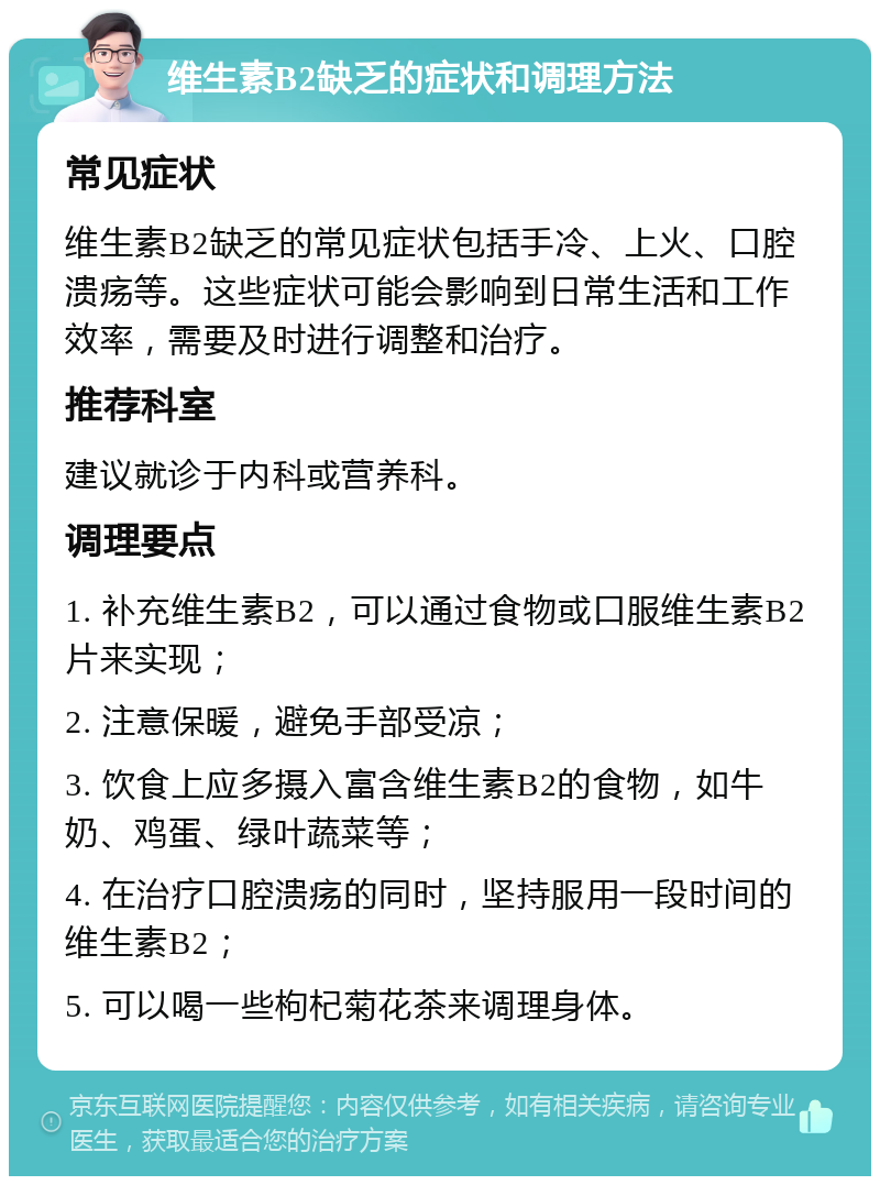 维生素B2缺乏的症状和调理方法 常见症状 维生素B2缺乏的常见症状包括手冷、上火、口腔溃疡等。这些症状可能会影响到日常生活和工作效率，需要及时进行调整和治疗。 推荐科室 建议就诊于内科或营养科。 调理要点 1. 补充维生素B2，可以通过食物或口服维生素B2片来实现； 2. 注意保暖，避免手部受凉； 3. 饮食上应多摄入富含维生素B2的食物，如牛奶、鸡蛋、绿叶蔬菜等； 4. 在治疗口腔溃疡的同时，坚持服用一段时间的维生素B2； 5. 可以喝一些枸杞菊花茶来调理身体。