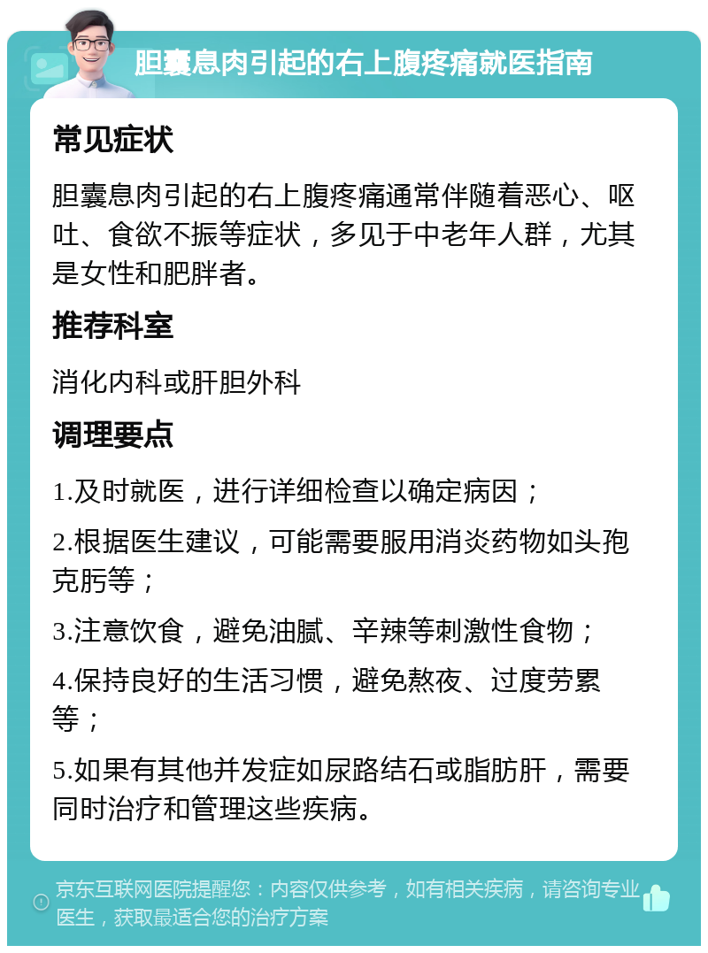 胆囊息肉引起的右上腹疼痛就医指南 常见症状 胆囊息肉引起的右上腹疼痛通常伴随着恶心、呕吐、食欲不振等症状，多见于中老年人群，尤其是女性和肥胖者。 推荐科室 消化内科或肝胆外科 调理要点 1.及时就医，进行详细检查以确定病因； 2.根据医生建议，可能需要服用消炎药物如头孢克肟等； 3.注意饮食，避免油腻、辛辣等刺激性食物； 4.保持良好的生活习惯，避免熬夜、过度劳累等； 5.如果有其他并发症如尿路结石或脂肪肝，需要同时治疗和管理这些疾病。