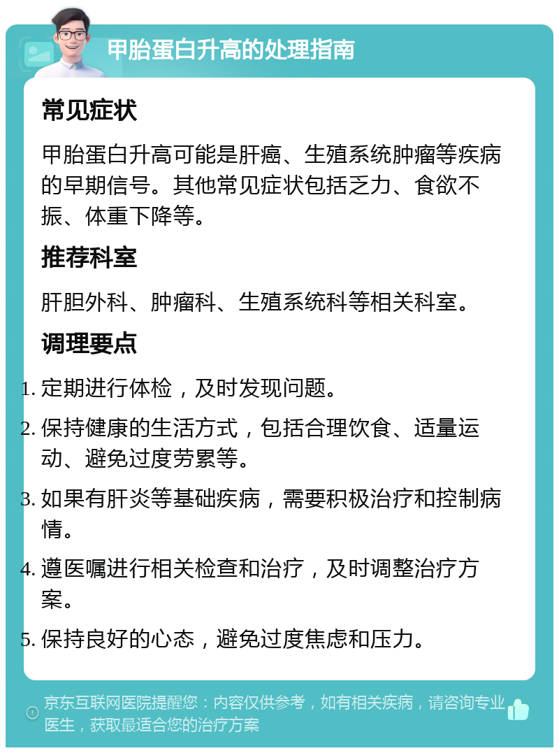 甲胎蛋白升高的处理指南 常见症状 甲胎蛋白升高可能是肝癌、生殖系统肿瘤等疾病的早期信号。其他常见症状包括乏力、食欲不振、体重下降等。 推荐科室 肝胆外科、肿瘤科、生殖系统科等相关科室。 调理要点 定期进行体检，及时发现问题。 保持健康的生活方式，包括合理饮食、适量运动、避免过度劳累等。 如果有肝炎等基础疾病，需要积极治疗和控制病情。 遵医嘱进行相关检查和治疗，及时调整治疗方案。 保持良好的心态，避免过度焦虑和压力。