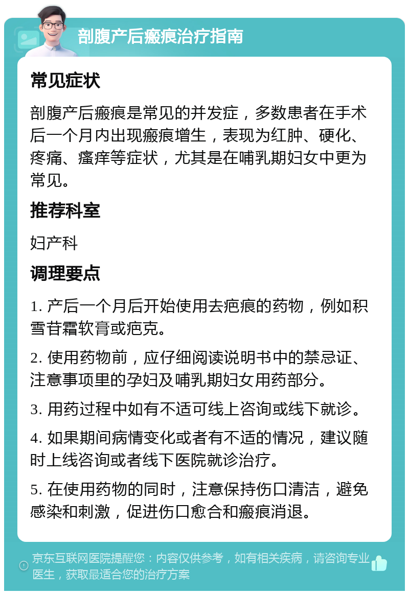 剖腹产后瘢痕治疗指南 常见症状 剖腹产后瘢痕是常见的并发症，多数患者在手术后一个月内出现瘢痕增生，表现为红肿、硬化、疼痛、瘙痒等症状，尤其是在哺乳期妇女中更为常见。 推荐科室 妇产科 调理要点 1. 产后一个月后开始使用去疤痕的药物，例如积雪苷霜软膏或疤克。 2. 使用药物前，应仔细阅读说明书中的禁忌证、注意事项里的孕妇及哺乳期妇女用药部分。 3. 用药过程中如有不适可线上咨询或线下就诊。 4. 如果期间病情变化或者有不适的情况，建议随时上线咨询或者线下医院就诊治疗。 5. 在使用药物的同时，注意保持伤口清洁，避免感染和刺激，促进伤口愈合和瘢痕消退。