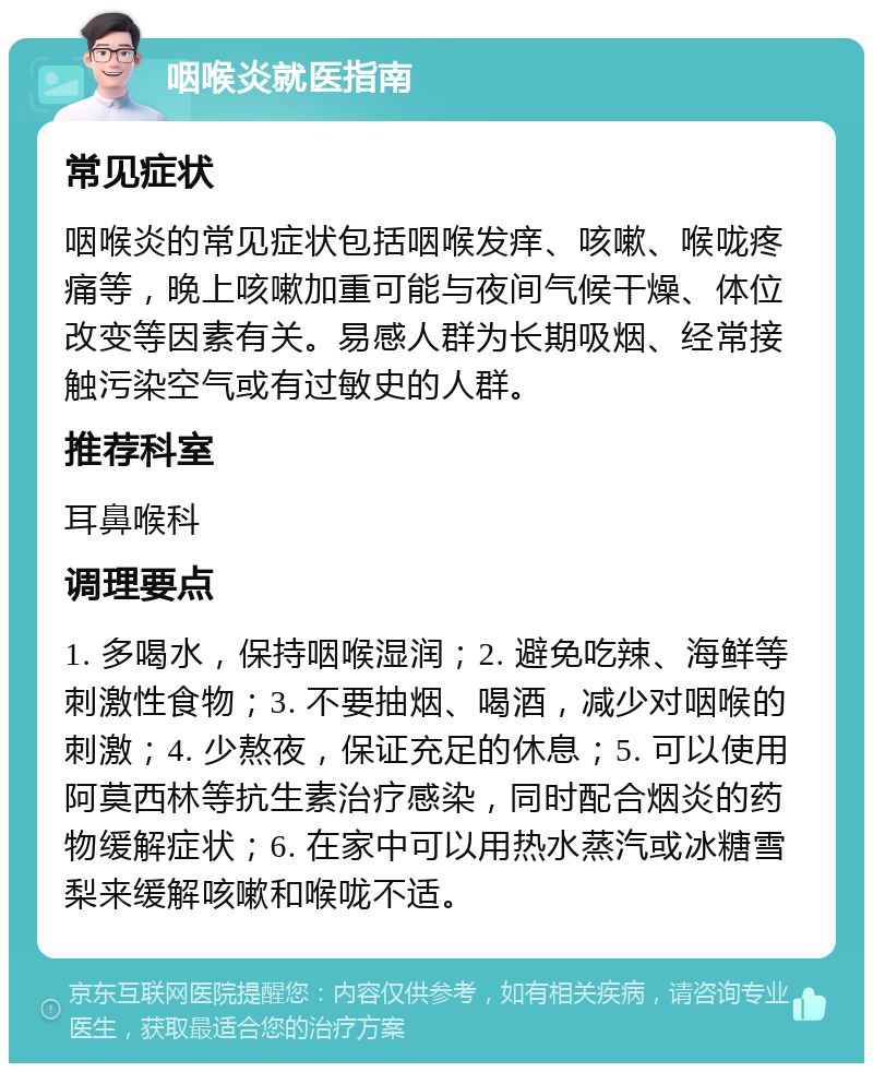 咽喉炎就医指南 常见症状 咽喉炎的常见症状包括咽喉发痒、咳嗽、喉咙疼痛等，晚上咳嗽加重可能与夜间气候干燥、体位改变等因素有关。易感人群为长期吸烟、经常接触污染空气或有过敏史的人群。 推荐科室 耳鼻喉科 调理要点 1. 多喝水，保持咽喉湿润；2. 避免吃辣、海鲜等刺激性食物；3. 不要抽烟、喝酒，减少对咽喉的刺激；4. 少熬夜，保证充足的休息；5. 可以使用阿莫西林等抗生素治疗感染，同时配合烟炎的药物缓解症状；6. 在家中可以用热水蒸汽或冰糖雪梨来缓解咳嗽和喉咙不适。